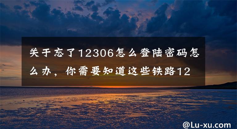 关于忘了12306怎么登陆密码怎么办，你需要知道这些铁路12306网站改版升级 新增扫码登录购票更便捷