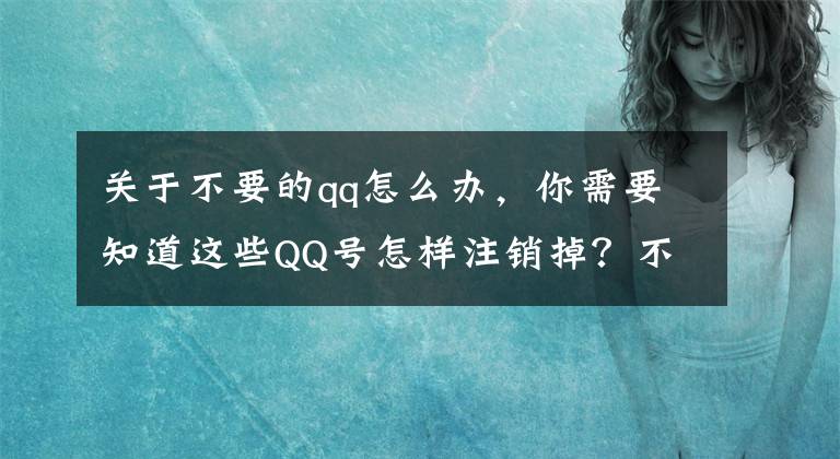 关于不要的qq怎么办，你需要知道这些QQ号怎样注销掉？不想要QQ怎样注销呢？文章配图