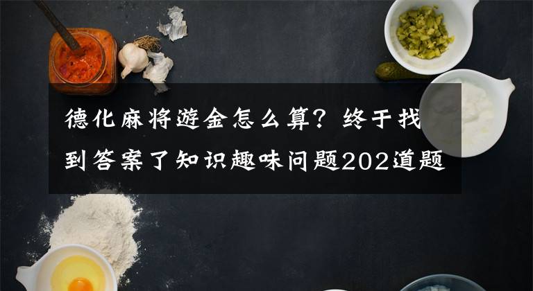 德化麻将游金怎么算？终于找到答案了知识趣味问题202道题大汇总，孩子懂的，你不一定懂！