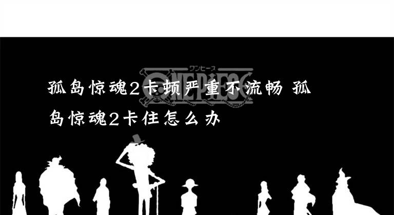 孤岛惊魂2卡顿严重不流畅 孤岛惊魂2卡住怎么办