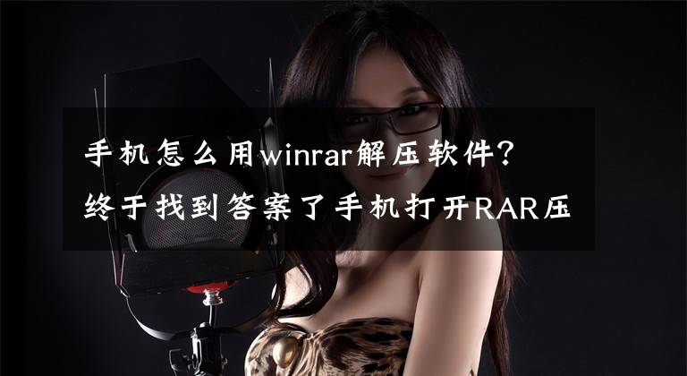 手机怎么用winrar解压软件？终于找到答案了手机打开RAR压缩文件