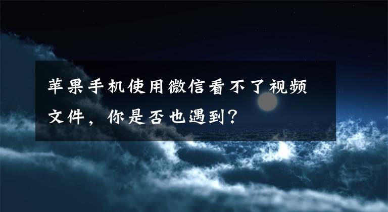 苹果手机使用微信看不了视频文件，你是否也遇到？文章配图
