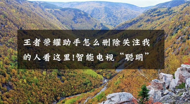 王者荣耀助手怎么删除关注我的人看这里!智能电视“聪明”了，看电视的“糊涂”了文章配图
