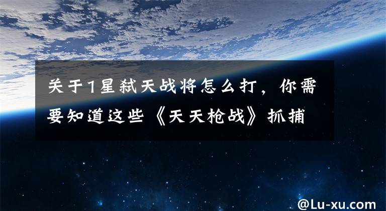 关于1星弑天战将怎么打，你需要知道这些《天天枪战》抓捕攻略 星云战将