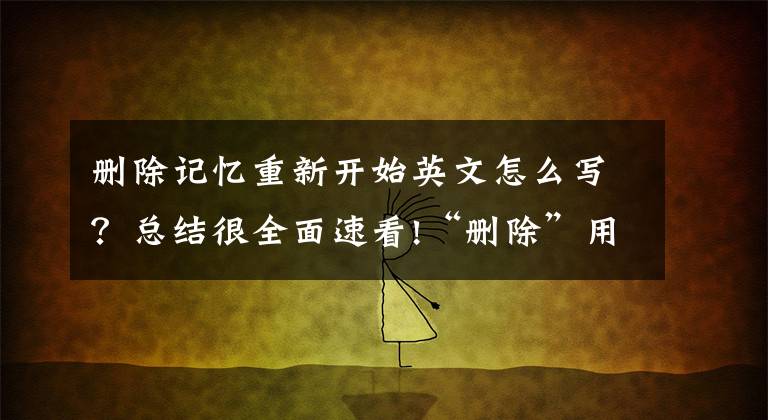 删除记忆重新开始英文怎么写？总结很全面速看!“删除”用英语怎么说？