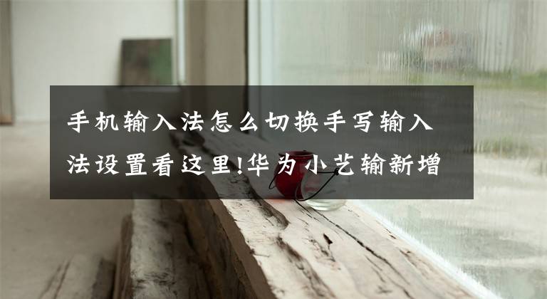 手机输入法怎么切换手写输入法设置看这里!华为小艺输新增6大功能，你下载了吗？文章配图
