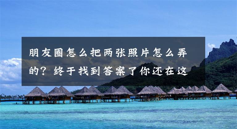 朋友圈怎么把两张照片怎么弄的？终于找到答案了你还在这样发朋友圈？赶快试试这个无缝拼接图片工具，高级又好看文章配图