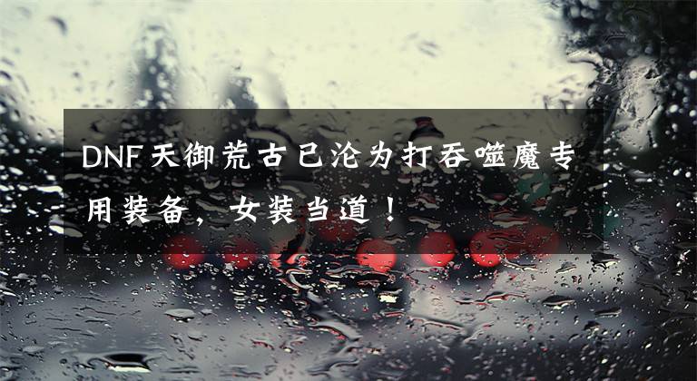 DNF天御荒古已沦为打吞噬魔专用装备，女装当道！文章配图