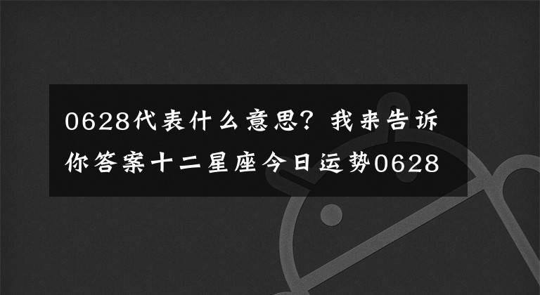 0628代表什么意思？我来告诉你答案十二星座今日运势0628，双子座小可爱 巨蟹座帮助人