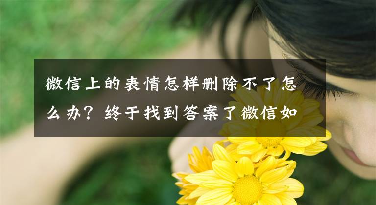 微信上的表情怎样删除不了怎么办？终于找到答案了微信如何删除自定义表情，你知道吗？文章配图