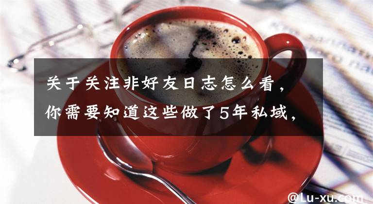 关于关注非好友日志怎么看，你需要知道这些做了5年私域，用13000字复盘私域流量从0到100的完整方法论