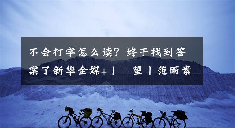 不会打字怎么读？终于找到答案了新华全媒+丨瞭望丨范雨素：我除了穷，一切都好好的