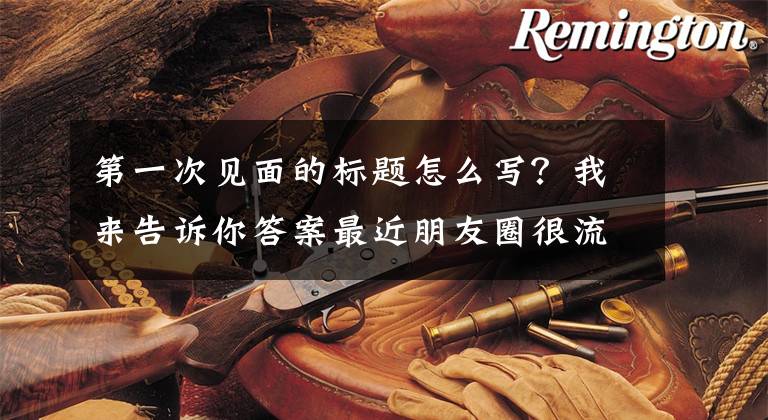 第一次见面的标题怎么写？我来告诉你答案最近朋友圈很流行的个性经典句：初次见你，一见如故，眉目成书文章配图