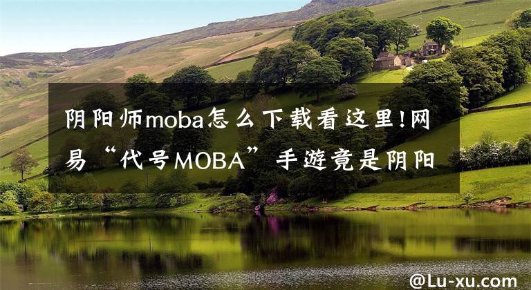 阴阳师moba怎么下载看这里!网易“代号MOBA”手游竟是阴阳师题材！文章配图