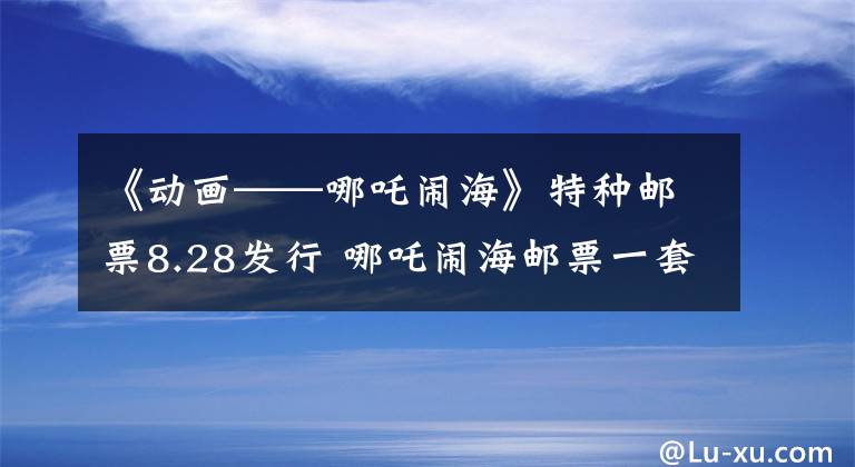 《动画——哪吒闹海》特种邮票8.28发行 哪吒闹海邮票一套多少钱