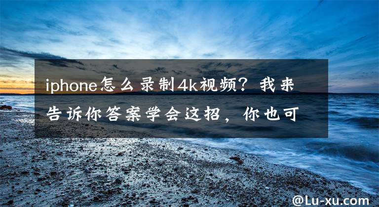 iphone怎么录制4k视频？我来告诉你答案学会这招，你也可以用iPhone13拍电影文章配图