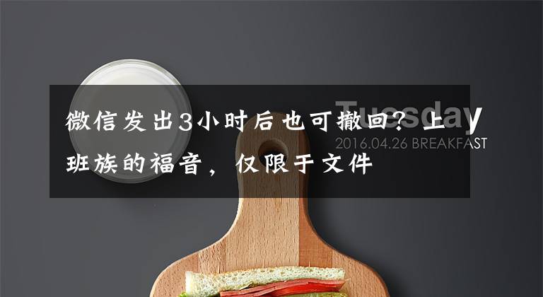 微信发出3小时后也可撤回？上班族的福音，仅限于文件文章配图