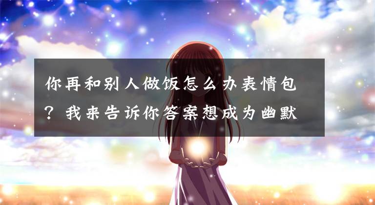 你再和别人做饭怎么办表情包？我来告诉你答案想成为幽默高手，掌握这7个逗笑技巧，你的幽默感会大增文章配图