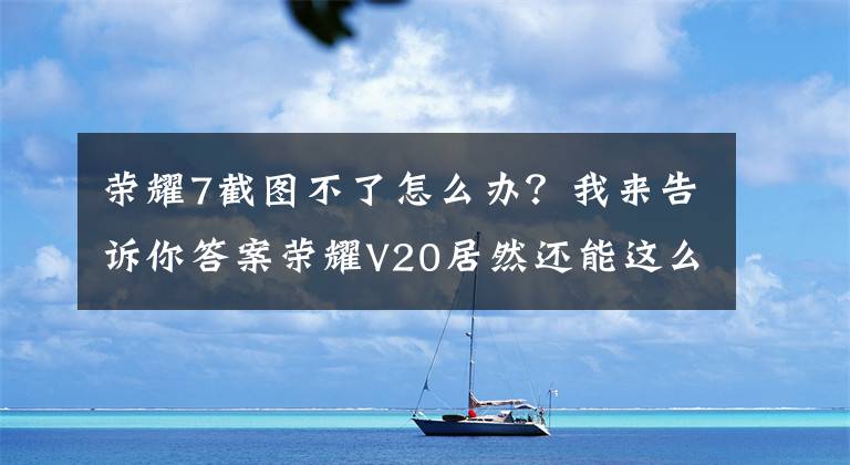 荣耀7截图不了怎么办？我来告诉你答案荣耀V20居然还能这么截图，我猜你还不会文章配图