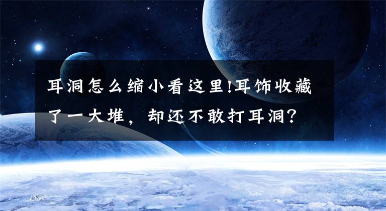 耳洞怎么缩小看这里!耳饰收藏了一大堆，却还不敢打耳洞？快去清空购物车！文章配图
