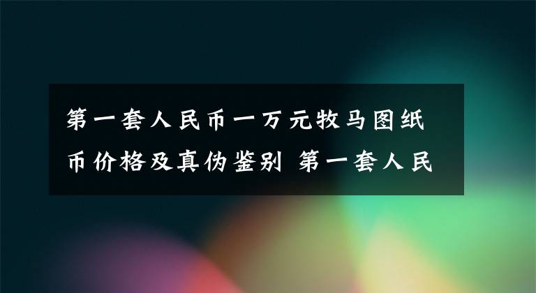 第一套人民币一万元牧马图纸币价格及真伪鉴别 第一套人民币10000元红色牧马图