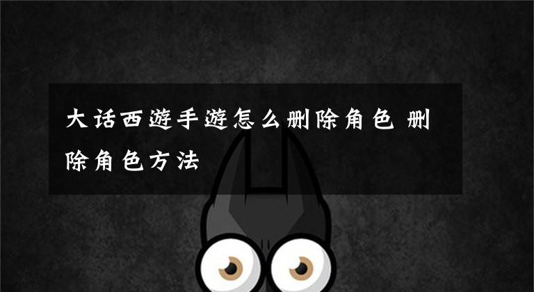 大话西游手游怎么删除角色 删除角色方法文章配图