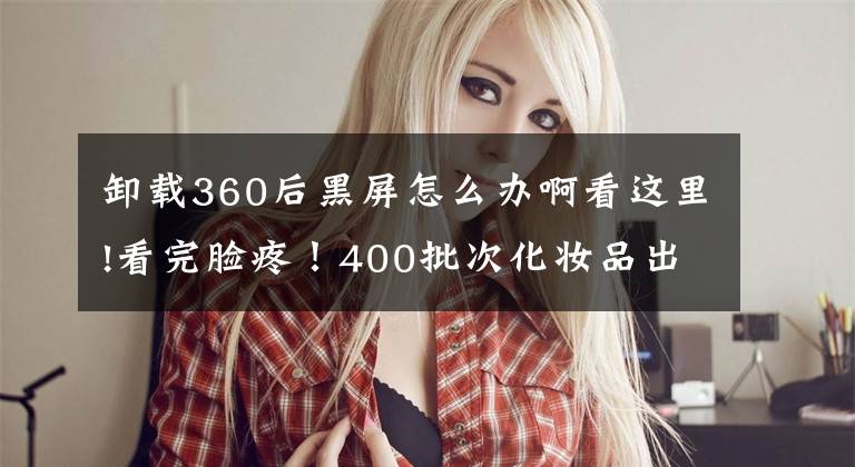 卸载360后黑屏怎么办啊看这里!看完脸疼！400批次化妆品出事，严重或致毁容！对表自查文章配图