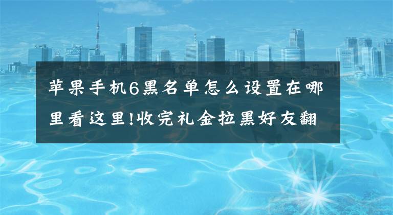 苹果手机6黑名单怎么设置在哪里看这里!收完礼金拉黑好友翻版：朋友圈2000元能买iPhone 6 支付完就拉黑