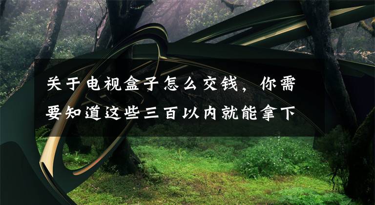 关于电视盒子怎么交钱，你需要知道这些三百以内就能拿下的网络电视盒子，这些电视盒子使用流畅不卡顿文章配图