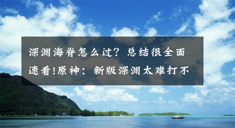 深渊海脊怎么过？总结很全面速看!原神：新版深渊太难打不过？其实有技巧，注意这几个点你也能通关