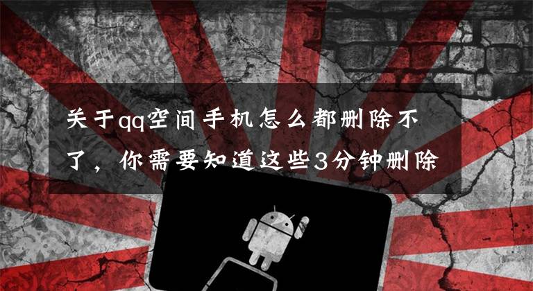 关于qq空间手机怎么都删除不了，你需要知道这些3分钟删除所有QQ空间说说文章配图