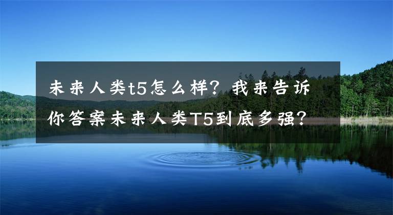 未来人类t5怎么样？我来告诉你答案未来人类T5到底多强？这几款游戏就能告诉你文章配图