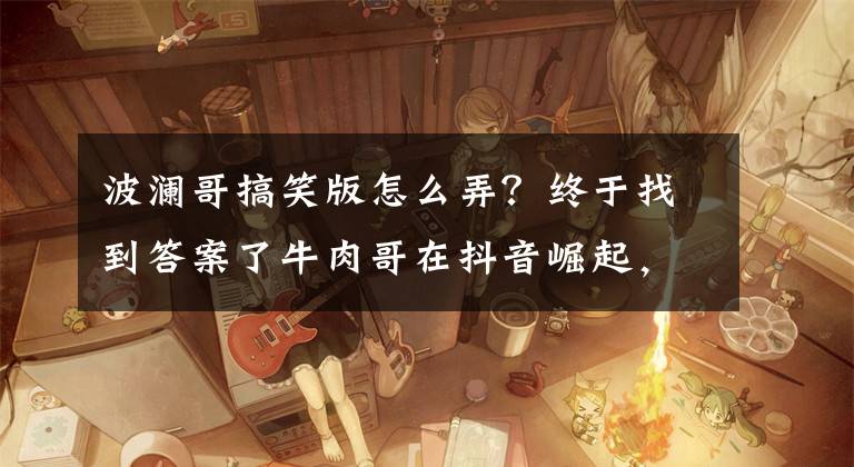 波澜哥搞笑版怎么弄？终于找到答案了牛肉哥在抖音崛起，超强带货能力靠的是什么？文章配图