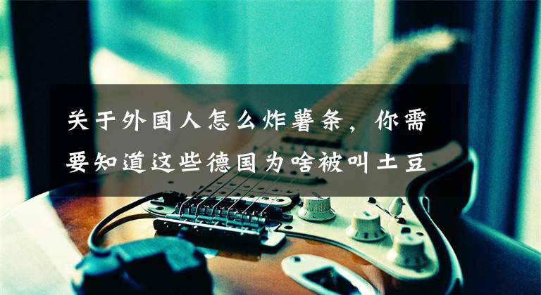 关于外国人怎么炸薯条，你需要知道这些德国为啥被叫土豆国 他们吃土豆有这10种做法文章配图