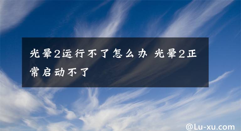 光晕2运行不了怎么办 光晕2正常启动不了