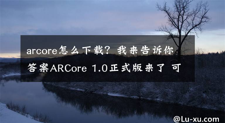 arcore怎么下载？我来告诉你答案ARCore 1.0正式版来了 可在Google开发者网站下载体验