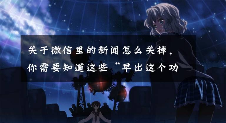 关于微信里的新闻怎么关掉，你需要知道这些“早出这个功能，我也不至于删掉近1年的朋友圈”文章配图