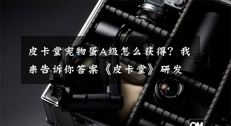 皮卡堂宠物蛋A级怎么获得？我来告诉你答案《皮卡堂》研发商爱扑网络挂牌新三板，专注青少年细分领域文章配图
