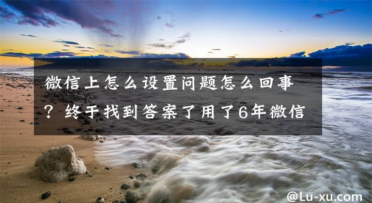 微信上怎么设置问题怎么回事？终于找到答案了用了6年微信，这些设置你不一定都知道，今天手把手教给你文章配图