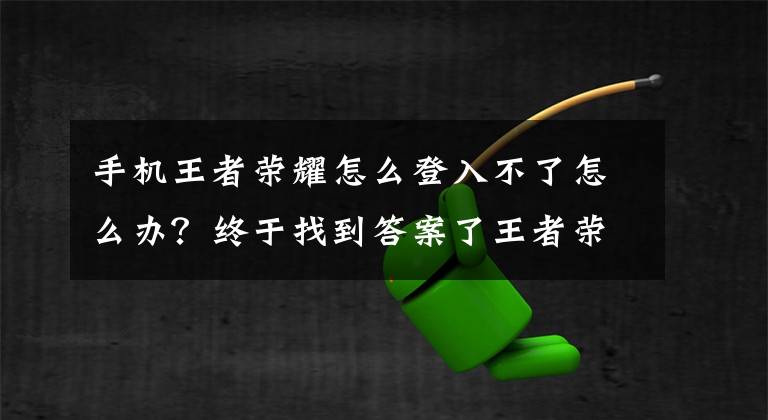 手机王者荣耀怎么登入不了怎么办？终于找到答案了王者荣耀游戏进不去咋办 游戏无法登陆原因是什么