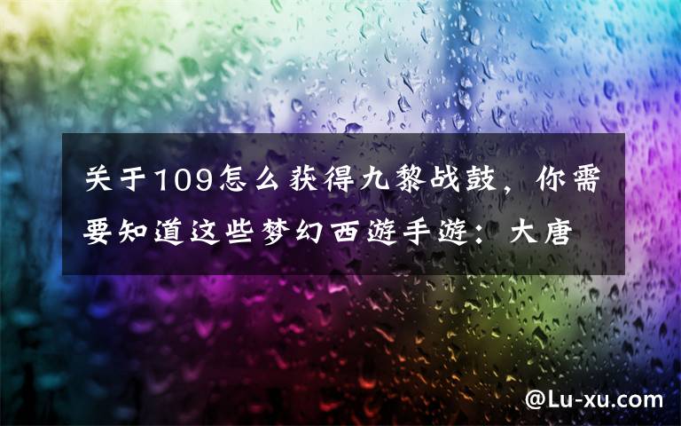 关于109怎么获得九黎战鼓，你需要知道这些梦幻西游手游：大唐官府玩法介绍