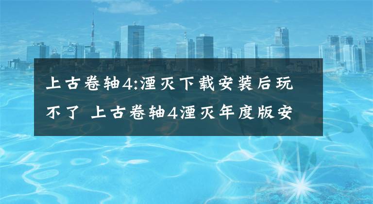 上古卷轴4:湮灭下载安装后玩不了 上古卷轴4湮灭年度版安卓