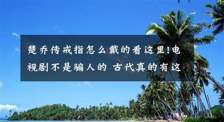 楚乔传戒指怎么戴的看这里!电视剧不是骗人的 古代真的有这些分分钟秒杀敌人的暗器文章配图