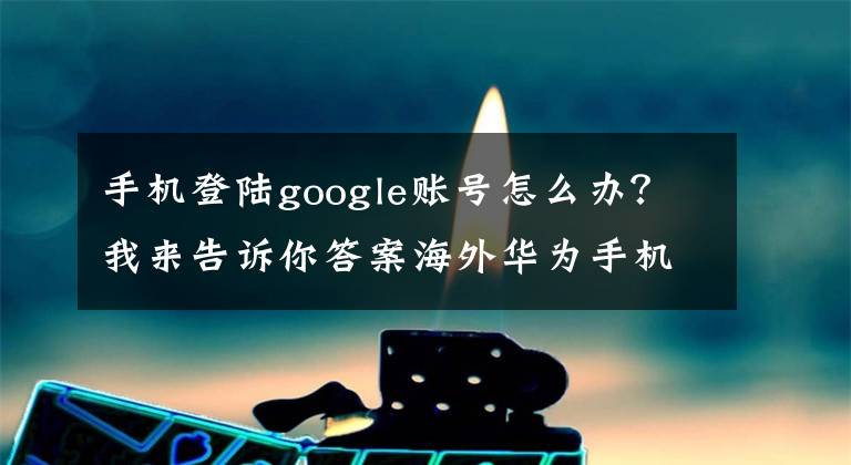 手机登陆google账号怎么办？我来告诉你答案海外华为手机如何使用谷歌服务