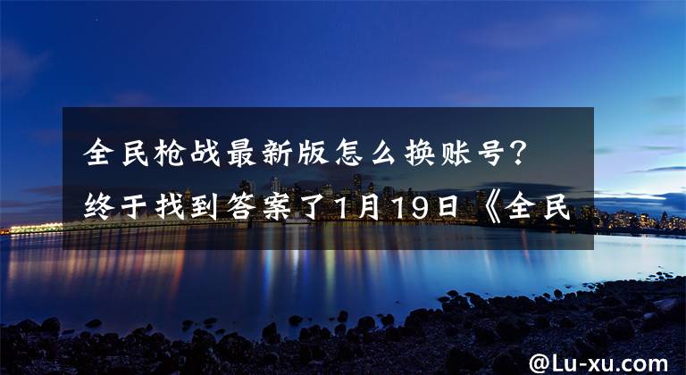 全民枪战最新版怎么换账号？终于找到答案了1月19日《全民枪战》混服新版更新