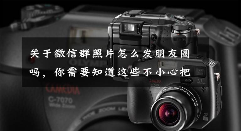 关于微信群照片怎么发朋友圈吗，你需要知道这些不小心把私密照发群里，该怎么办？（实战篇）文章配图