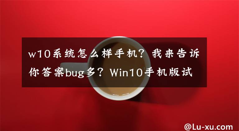 w10系统怎么样手机？我来告诉你答案bug多？Win10手机版试用评测文章配图