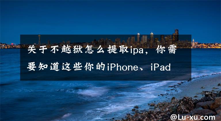 关于不越狱怎么提取ipa，你需要知道这些你的iPhone、iPad还越狱吗？