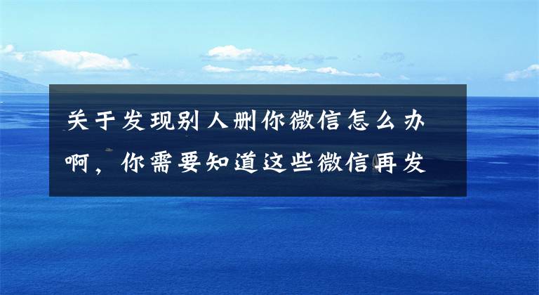 关于发现别人删你微信怎么办啊，你需要知道这些微信再发重要公告！这些情况投诉可封号文章配图