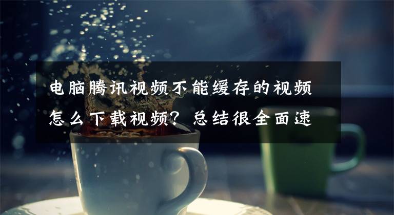 电脑腾讯视频不能缓存的视频怎么下载视频？总结很全面速看!「保姆式教学」如何把腾讯网页视频下载到本地？文章配图